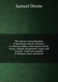 The history and antiquities of Rochester and its environs: to which is added, a description of the towns, villages, gentlemen's seats, and ancient . road from London to Margate, Deal, and Dover