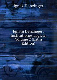 Ignatii Denzinger . Institutiones Logic?, Volume 2 (Latin Edition)