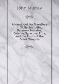 A Handbook for Travellers in Sicily: Including Palermo, Messina, Catania, Syracuse, Etna, and the Ruins of the Greek Temples