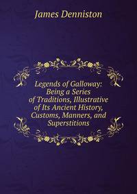 Legends of Galloway: Being a Series of Traditions, Illustrative of Its Ancient History, Customs, Manners, and Superstitions