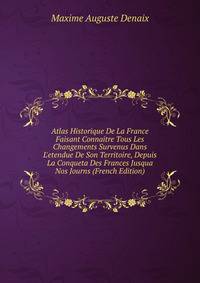 Atlas Historique De La France Faisant Connaitre Tous Les Changements Survenus Dans L'etendue De Son Territoire, Depuis La Conqueta Des Frances Jusqua Nos Journs (French Edition)