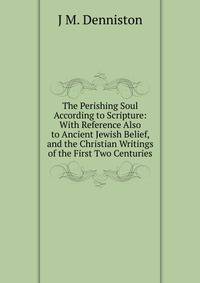 The Perishing Soul According to Scripture: With Reference Also to Ancient Jewish Belief, and the Christian Writings of the First Two Centuries