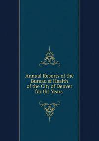 Annual Reports of the Bureau of Health of the City of Denver for the Years .