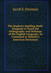 The Student's Spelling-Book: Designed to Teach the Orthography and Orthoepy of the English Language, As Contained in Webster's American Dictionary.