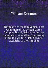 Testimony of William Deman, First Chairman of the United States Shipping Board, Before the Senate Commerce Committee, Concerning Steel and Wooden . Policies, and Activities of the Shipping