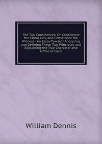 The Two Consciences: Or, Conscience the Moral Law, and Conscience the Witness : An Essay Towards Analyzing and Defining These Two Principles and Explaining the True Character and Office of Each