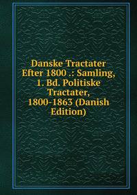 Danske Tractater Efter 1800 .: Samling, 1. Bd. Politiske Tractater, 1800-1863 (Danish Edition)