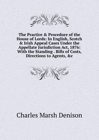 The Practice &amp; Procedure of the House of Lords: In English, Scotch &amp; Irish Appeal Cases Under the Appellate Jurisdiction Act, 1876: With the Standing . Bills of Costs, Directions to Agents, &amp;c