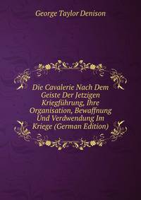 Die Cavalerie Nach Dem Geiste Der Jetzigen Kriegf?hrung, Ihre Organisation, Bewaffnung Und Verdwendung Im Kriege (German Edition)