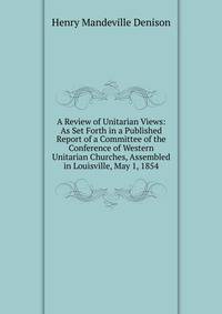 A Review of Unitarian Views: As Set Forth in a Published Report of a Committee of the Conference of Western Unitarian Churches, Assembled in Louisville, May 1, 1854