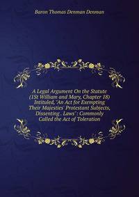 A Legal Argument On the Statute (1St William and Mary, Chapter 18) Intituled, "An Act for Exempting Their Majesties' Protestant Subjects, Dissenting . Laws": Commonly Called the Act of Toleration