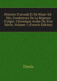 Histoire D'aroudj Et De Kha?r-Ed-Din, Fondateurs De La R?gence D'alger: Chronique Arabe Du Xive Si?cle, Volume 1 (French Edition)