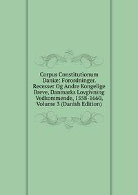 Corpus Constitutionum Dani?: Forordninger. Recesser Og Andre Kongelige Breve, Danmarks Lovgivning Vedkommende, 1558-1660, Volume 3 (Danish Edition)