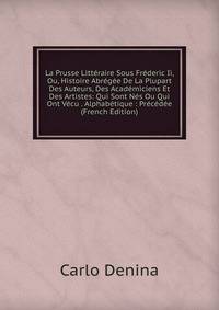 La Prusse Litteraire Sous Frederic Ii, Ou, Histoire Abregee De La Plupart Des Auteurs, Des Academiciens Et Des Artistes: Qui Sont Nes Ou Qui Ont Vecu . Alphabetique : Precedee (French Edition)