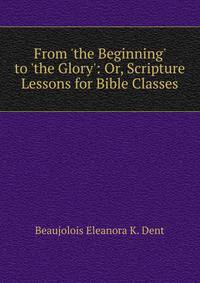 From 'the Beginning' to 'the Glory': Or, Scripture Lessons for Bible Classes