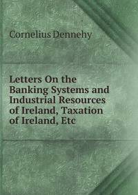 Letters On the Banking Systems and Industrial Resources of Ireland, Taxation of Ireland, Etc