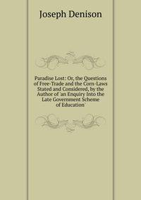 Paradise Lost: Or, the Questions of Free-Trade and the Corn-Laws Stated and Considered, by the Author of 'an Enquiry Into the Late Government Scheme of Education'.
