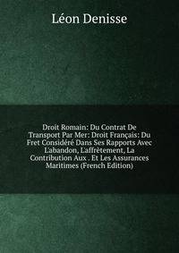 Droit Romain: Du Contrat De Transport Par Mer: Droit Fran?ais: Du Fret Consid?r? Dans Ses Rapports Avec L'abandon, L'affr?tement, La Contribution Aux . Et Les Assurances Maritimes (French Edition)