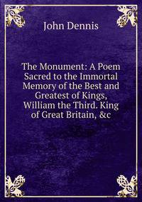 The Monument: A Poem Sacred to the Immortal Memory of the Best and Greatest of Kings, William the Third. King of Great Britain, &amp;c.