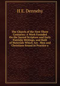 The Church of the First Three Centuries: A Work Founded On the Sacred Scripture and Early Patristic Writings, and Built of Materials Which Are . Men and Christians Sound in Practice a