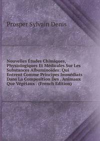 Nouvelles Etudes Chimiques, Physiologiques Et Medicales Sur Les Substances Albuminoides: Qui Entrent Comme Principes Immediats Dans La Composition Des . Animaux Que Vegetaux . (French Edition)