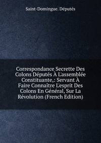 Correspondance Secrette Des Colons D?put?s ? L'assembl?e Constituante,: Servant ? Faire Conna?tre L'esprit Des Colons En G?n?ral, Sur La R?volution (French Edition)