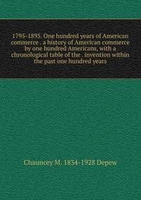 1795-1895. One hundred years of American commerce . a history of American commerce by one hundred Americans, with a chronological table of the . invention within the past one hundred years