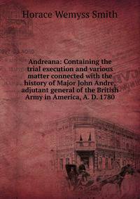 Andreana: Containing the trial execution and various matter connected with the history of Major John Andre, adjutant general of the British Army in America, A. D. 1780