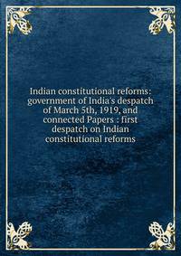 Indian constitutional reforms: government of India's despatch of March 5th, 1919, and connected Papers : first despatch on Indian constitutional reforms