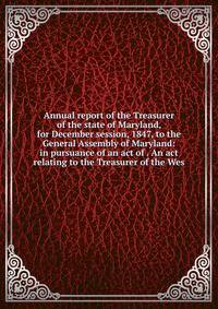 Annual report of the Treasurer of the state of Maryland, for December session, 1847, to the General Assembly of Maryland: in pursuance of an act of . An act relating to the Treasurer of the Wes