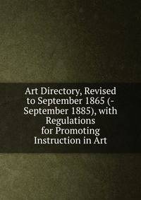 Art Directory, Revised to September 1865 (-September 1885), with Regulations for Promoting Instruction in Art