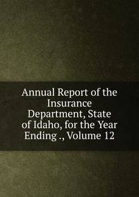 Annual Report of the Insurance Department, State of Idaho, for the Year Ending ., Volume 12