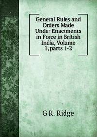General Rules and Orders Made Under Enactments in Force in British India, Volume 1, parts 1-2