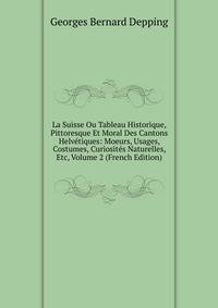 La Suisse Ou Tableau Historique, Pittoresque Et Moral Des Cantons Helvetiques: Moeurs, Usages, Costumes, Curiosites Naturelles, Etc, Volume 2 (French Edition)