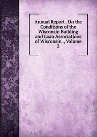 Annual Report . On the Conditions of the Wisconsin Building and Loan Associations of Wisconsin ., Volume 3