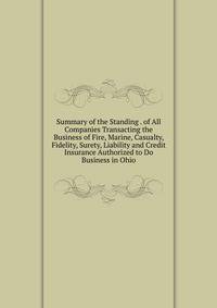 Summary of the Standing . of All Companies Transacting the Business of Fire, Marine, Casualty, Fidelity, Surety, Liability and Credit Insurance Authorized to Do Business in Ohio