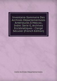 Inventaire-Sommaire Des Archives Departementales Anterieures A Mdccxc, Indre: Serie G, Archives Ecclesiatiques : Clerge Seculier (French Edition)
