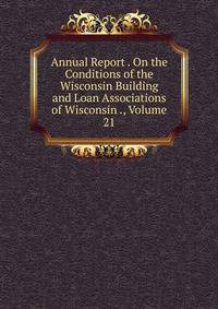 Annual Report . On the Conditions of the Wisconsin Building and Loan Associations of Wisconsin ., Volume 21