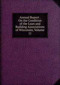 Annual Report . On the Condition of the Loan and Building Associations of Wisconsin, Volume 11