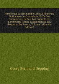 Histoire De La Normandie Sous Le R?gne De Guillaume-Le-Conqu?rant Et De Ses Successeurs, Depuis La Conqu?te De L'angleterre Jusqua La R?union De La . Royaume De France, Volume 2 (French Edition)