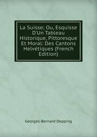 La Suisse; Ou, Esquisse D'Un Tableau Historique, Pittoresque Et Moral: Des Cantons Helv?tiques (French Edition)