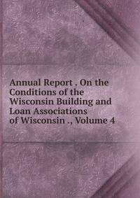 Annual Report . On the Conditions of the Wisconsin Building and Loan Associations of Wisconsin ., Volume 4