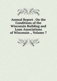Annual Report . On the Conditions of the Wisconsin Building and Loan Associations of Wisconsin ., Volume 7
