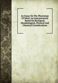 An Essay On The Physiology Of Mind; An Interpretation Based On Biological, Morphological, Physical And Chemical Considerations