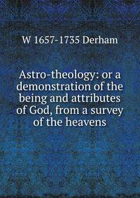 Astro-theology: or a demonstration of the being and attributes of God, from a survey of the heavens