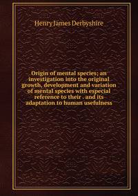 Origin of mental species; an investigation into the original growth, development and variation of mental species with especial reference to their . and its adaptation to human usefulness