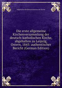 Die erste allgemeine Kirchenversammlung der deutsch-katholischen Kirche, abgehalten zu Leipzig, Ostern, 1845: authentischer Bericht (German Edition)
