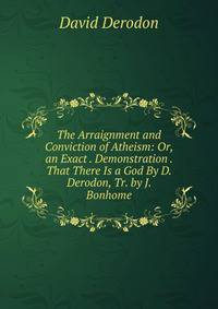 The Arraignment and Conviction of Atheism: Or, an Exact . Demonstration . That There Is a God By D. Derodon, Tr. by J. Bonhome