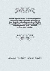 Codex Diplomaticus Brandenburgensis: Sammlung Der Urkunden, Chroniken Und Sonstigen Quellenschriften F?r Die Geschichte Der Mark Brandenburg Und Ihrer Regenten, Part 1, volume 12 (German Edition)