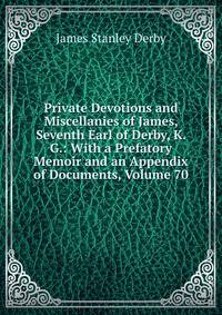 Private Devotions and Miscellanies of James, Seventh Earl of Derby, K. G.: With a Prefatory Memoir and an Appendix of Documents, Volume 70